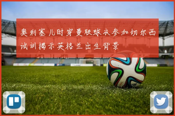 奥利塞儿时穿曼联球衣参加切尔西试训揭示英格兰出生背景