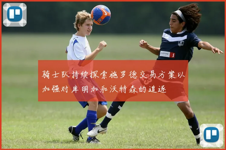 骑士队持续探索施罗德交易方案以加强对库明加和沃特森的追逐