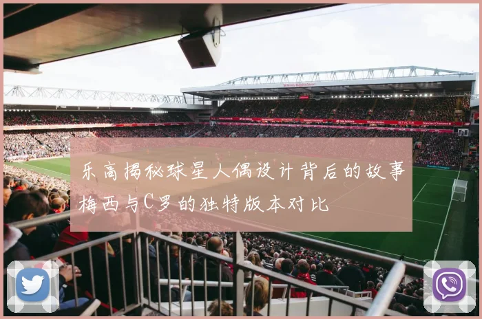 乐高揭秘球星人偶设计背后的故事梅西与C罗的独特版本对比