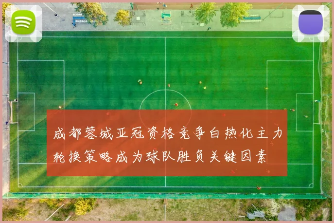 成都蓉城亚冠资格竞争白热化主力轮换策略成为球队胜负关键因素