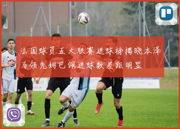 法国球员五大联赛进球榜揭晓本泽马领先姆巴佩进球数差距明显