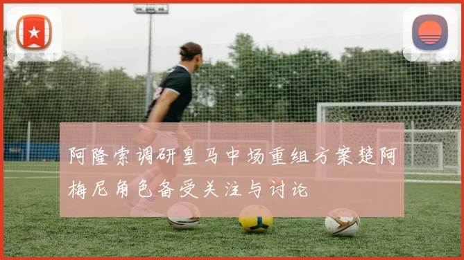 阿隆索调研皇马中场重组方案楚阿梅尼角色备受关注与讨论