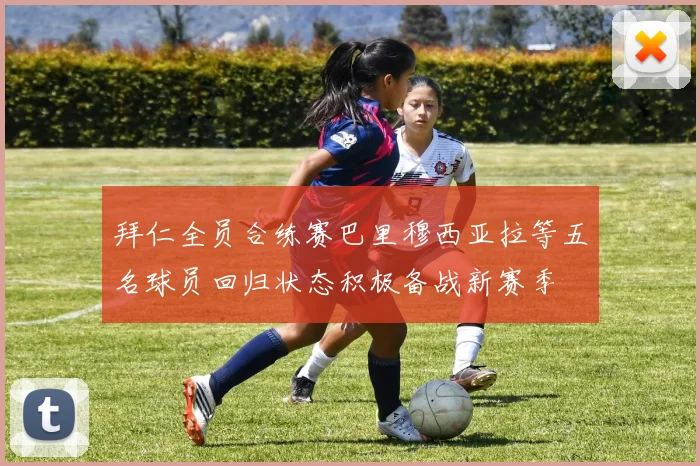 拜仁全员合练赛巴里穆西亚拉等五名球员回归状态积极备战新赛季