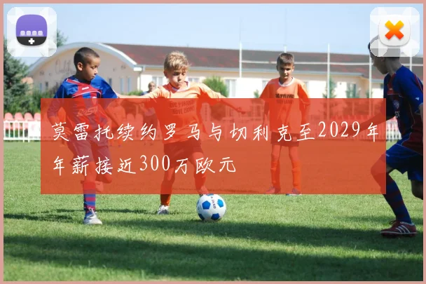 莫雷托续约罗马与切利克至2029年年薪接近300万欧元