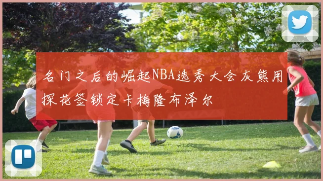 名门之后的崛起NBA选秀大会灰熊用探花签锁定卡梅隆布泽尔