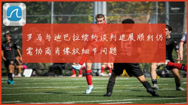 罗马与迪巴拉续约谈判进展顺利仍需协商肖像权细节问题
